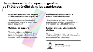Multitude de collaborateurs
créant les assets digitaux
Longue durée de vie des assets
digitaux
Karri Saarinen,
principal designer AirBnB
Design de produits numériques :
moins de contraintes physiques
Multitude de supports
Un environnement risqué qui génère
de l’hétérogénéité dans les expériences
 