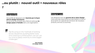 ...ou plutôt : nouvel outil = nouveaux rôles
Alex Schleifer
VP Design, Airbnb
DesignerOps
Ces proﬁls de designers sont fascinés par la façon
dont le design fonctionne
Ils ont envie de s’investir pour faire en sorte que le
design passe à l’échelle dans une organisation.
Designer Lead
Ces designers sont les garants de la vision Design
mais aussi des visionnaires qui permettent à chacun
de se sentir en capacité de concevoir de nouveaux
produits, services ou business.
 