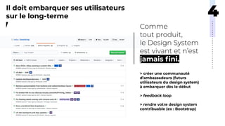 Il doit embarquer ses utilisateurs
sur le long-terme
jamais ﬁni.
> créer une communauté
d’ambassadeurs (futurs
utilisateurs du design system)
à embarquer dès le début
> feedback loop
> rendre votre design system
contribuable (ex : Bootstrap)
 