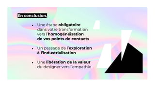 En conclusion,
● Une étape obligatoire
dans votre transformation
vers l’homogénéisation
de vos points de contacts
● Un passage de l’exploration
à l’industrialisation
● Une libération de la valeur
du designer vers l’empathie
 