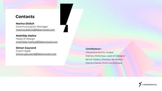 Marina Dislich
Communication Manager
marina.dislich@fabernovel.com
Mathilde Maître
Head of Design
mathilde.maitre@fabernovel.com
Simon Gaurand
Coach Agile
simon.gaurand@fabernovel.com
Contacts
Contributeurs :
Clémentine Sonnic, Analyst
Mathieu Micheneau, Lead UX Designer
Benoît Talabot, Directeur de création
Marine Chatras, Directrice artistique
 