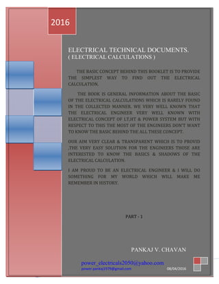 1
PA
ELECTRICAL TECHNICAL DOCUMENTS.
( ELECTRICAL CALCULATIONS )
THE BASIC CONCEPT BEHIND THIS BOOKLET IS TO PROVIDE
THE SIMPLEST WAY TO FIND OUT THE ELECTRICAL
CALCULATION.
THE BOOK IS GENERAL INFORMATION ABOUT THE BASIC
OF THE ELECTRICAL CALCULATIONS WHICH IS RARELY FOUND
IN THE COLLECTED MANNER. WE VERY WELL KNOWN THAT
THE ELECTRICAL ENGINEER VERY WELL KNOWN WITH
ELECTRICAL CONCEPT OF LT,HT & POWER SYSTEM BUT WITH
RESPECT TO THIS THE MOST OF THE ENGINEERS DON’T WANT
TO KNOW THE BASIC BEHIND THE ALL THESE CONCEPT.
OUR AIM VERY CLEAR & TRANSPARENT WHICH IS TO PROVID
,THE VERY EASY SOLUTION FOR THE ENGINEERS THOSE ARE
INTERESTED TO KNOW THE BASICS & SHADOWS OF THE
ELECTRICAL CALCULATION.
I AM PROUD TO BE AN ELECTRICAL ENGINEER & I WILL DO
SOMETHING FOR MY WORLD WHICH WILL MAKE ME
REMEMBER IN HISTORY.
PART - 1
2016
PANKAJ V. CHAVAN
power_electricals2050@yahoo.com
power.pankaj1979@gmail.com 08/04/2016
 