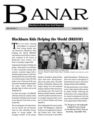 B
Vol. 40 No. 1
                                  ANAR
                                Blackburn Area News And Reports
                                                                                                        September 2006




      Blackburn Kids Helping the World (BKHtW)

      T
             here was music, dancing
             and laughter as a group of
             local young people who
      call themselves Blackburn Kids
      Helping the World (BKHtW)
      entertained around thirty enthusi-
      astic residents of the Amica at
      Bearbrook Court seniors’ resi-
      dence on Sunday, August 20th.
      Organised by Heather Ochalski, the
      group, whose goal is to contribute
      to their community during their
                                              Back row: Kion Hatam, Parisa Yazdani, and Marky Snidal.
      summer vacations, began with a          Front row: Matthew Ochalski, Shayan Hatam, Christopher Ochalski, Jenna Matchem, and Ki
                                              Benson.
      brainstorming session in mid-June,
      during which they chose three proj-     Matthew Ochalski, 6, kicked off the         spirited breakdance. Ki Benson put
      ects and the group’s name.The first     show with some ‘Knock-knock”                down the emcee’s microphone to
      project was a clean-up of the area      jokes and a piano piece. His older          demonstrate her grace and power
      around the skateboard park behind       brother, Christopher, followed, his         during a Taekwondo exhibition.
      the arena, which yielded five           fingers flying over the keyboard            The last performance was a Sonati-
      garbage bags of refuse and an old       during a flamenco-flavoured piece           na in C major, played with maturity
      shopping cart.                          and a jazzier tune. The emcees, Ki          by Marky Snidal. Following the
      For their last project, the BKHtW       Benson and Kion Hatam, smoothly             performances, the young perform-
      will raise money for a charity with a   eased the audience into the next act,       ers shared refreshments with the
      lemonade-and-baked-treats stand         an energetic pop-jazz dance num-            more mature audience and basked
      at the Hornets Nest Park on Sep-        ber by Parisa Yazdani and Jenna             in the appreciation of their talents.
      tember 9th.                             Matchem.
      The second project, the talent show,    Kion relinquished his emcee duties           P.S. Drop in at the Lemonade
      was an eclectic mix of entertain-       to play “The Malaguena”, followed               & Baked Treats Stand
      ment by this culturally diverse         by his own arrangement of a haunt-           at the Hornets Nest Park on
      group of young people. The              ing Persian tune. Next, Shayan                Saturday, September 9th.
      youngest member of the group,           Hatam revved up the crowd with a
 