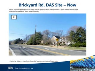 Telecommunications Law
Brickyard Rd. DAS Site – Now
Pole to support DAS antennas (68’ high) now at Brickyard Road in Montgomery County (part of a multi-node
installation that extends down Brickyard Road)
Photos by: Robert P. Hunnicutt, Columbia Telecommunications Corporation
 