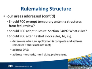 Telecommunications Law
Rulemaking Structure
•Four areas addressed (cont’d)
 Should FCC exempt temporary antenna structures
from fed. review?
 Should FCC adopt rules re: Section 6409? What rules?
 Should FCC alter its shot clock rules, to, e.g.
• determine when an application is complete and address
remedies if shot clock not met;
• address DAS;
• address moratoria, muni siting preferences.
 
