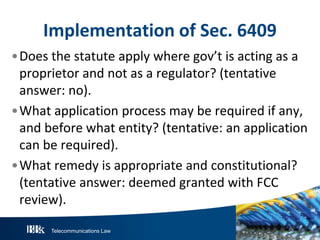Telecommunications Law
Implementation of Sec. 6409
•Does the statute apply where gov’t is acting as a
proprietor and not as a regulator? (tentative
answer: no).
•What application process may be required if any,
and before what entity? (tentative: an application
can be required).
•What remedy is appropriate and constitutional?
(tentative answer: deemed granted with FCC
review).
 