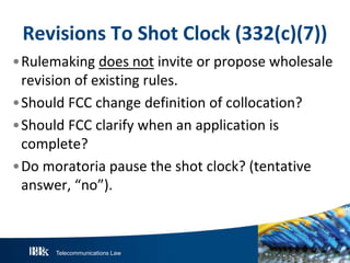 Telecommunications Law
Revisions To Shot Clock (332(c)(7))
•Rulemaking does not invite or propose wholesale
revision of existing rules.
•Should FCC change definition of collocation?
•Should FCC clarify when an application is
complete?
•Do moratoria pause the shot clock? (tentative
answer, “no”).
 