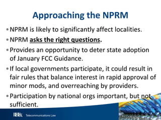 Telecommunications Law
Approaching the NPRM
•NPRM is likely to significantly affect localities.
•NPRM asks the right questions.
•Provides an opportunity to deter state adoption
of January FCC Guidance.
•If local governments participate, it could result in
fair rules that balance interest in rapid approval of
minor mods, and overreaching by providers.
•Participation by national orgs important, but not
sufficient.
 