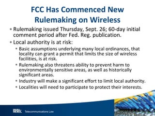 Telecommunications Law
FCC Has Commenced New
Rulemaking on Wireless
• Rulemaking issued Thursday, Sept. 26; 60-day initial
comment period after Fed. Reg. publication.
• Local authority is at risk:
 Basic assumptions underlying many local ordinances, that
locality can grant a permit that limits the size of wireless
facilities, is at risk.
 Rulemaking also threatens ability to prevent harm to
environmentally sensitive areas, as well as historically
significant areas.
 Industry will make a significant effort to limit local authority.
 Localities will need to participate to protect their interests.
 
