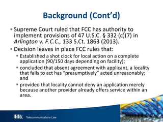 Telecommunications Law
Background (Cont’d)
• Supreme Court ruled that FCC has authority to
implement provisions of 47 U.S.C. § 332 (c)(7) in
Arlington v. F.C.C., 133 S.Ct. 1863 (2013).
• Decision leaves in place FCC rules that:
 Established a shot clock for local action on a complete
application (90/150 days depending on facility);
 concluded that absent agreement with applicant, a locality
that fails to act has “presumptively” acted unreasonably;
and
 provided that locality cannot deny an application merely
because another provider already offers service within an
area.
 