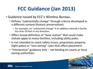 Telecommunications Law
FCC Guidance (Jan 2013)
• Guidance Issued by FCC’s Wireless Bureau.
 Defines “substantially change” through criteria developed in
a different context (historic preservation).
• For example, no “substantial change” if an addition extends a facility
less than 20 feet in any direction.
 Offers broad definition of “base station” that could make
statute apply to many facilities, including utility poles.
 Is not intended to reach safety issues, proprietary property
(light poles) or “non-zoning” rules that affect placement.
 “Interpretive” guidance only – not binding on courts or local
zoning authorities.
 