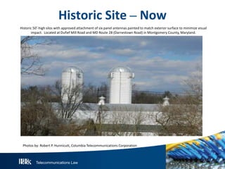 Telecommunications Law
Historic Site – Now
Historic 50’-high silos with approved attachment of six panel antennas painted to match exterior surface to minimize visual
impact. Located at Dufief Mill Road and MD Route 28 (Darnestown Road) in Montgomery County, Maryland.
Photos by: Robert P. Hunnicutt, Columbia Telecommunications Corporation
 