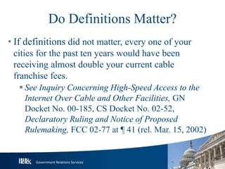 Government Relations Services
Do Definitions Matter?
• If definitions did not matter, every one of your
cities for the past ten years would have been
receiving almost double your current cable
franchise fees.
 See Inquiry Concerning High-Speed Access to the
Internet Over Cable and Other Facilities, GN
Docket No. 00-185, CS Docket No. 02-52,
Declaratory Ruling and Notice of Proposed
Rulemaking, FCC 02-77 at ¶ 41 (rel. Mar. 15, 2002)
 