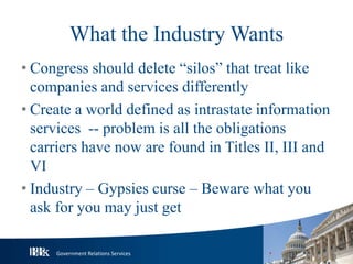 Government Relations Services
What the Industry Wants
• Congress should delete “silos” that treat like
companies and services differently
• Create a world defined as intrastate information
services -- problem is all the obligations
carriers have now are found in Titles II, III and
VI
• Industry – Gypsies curse – Beware what you
ask for you may just get
 