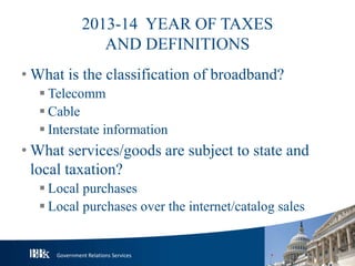 Government Relations Services
2013-14 YEAR OF TAXES
AND DEFINITIONS
• What is the classification of broadband?
 Telecomm
 Cable
 Interstate information
• What services/goods are subject to state and
local taxation?
 Local purchases
 Local purchases over the internet/catalog sales
 