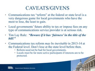 Government Relations Services
CAVEATS/GIVENS
• Communications tax “reform” at the federal or state level is a
very dangerous game for local governments who have the
most to lose, the least to gain.
• Local governments’ future ability to tax or impose fees on any
type of communications service provider is at serious risk.
• Tim Lay Rule: “Beware if it has ‘fairness’ in the title of the
bill!”
• Communications tax reform may be inevitable in 2013-14 at
the Federal level. Don’t lose at the state level before then.
• Reform need not be bad for local governments.
• Locals must be far more active participants if interests are to be
protected.
14
 