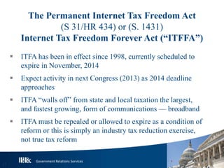 Government Relations Services
The Permanent Internet Tax Freedom Act
(S 31/HR 434) or (S. 1431)
Internet Tax Freedom Forever Act (“ITFFA”)
 ITFA has been in effect since 1998, currently scheduled to
expire in November, 2014
 Expect activity in next Congress (2013) as 2014 deadline
approaches
 ITFA “walls off” from state and local taxation the largest,
and fastest growing, form of communications — broadband
 ITFA must be repealed or allowed to expire as a condition of
reform or this is simply an industry tax reduction exercise,
not true tax reform
17
 