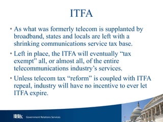 Government Relations Services
ITFA
• As what was formerly telecom is supplanted by
broadband, states and locals are left with a
shrinking communications service tax base.
• Left in place, the ITFA will eventually “tax
exempt” all, or almost all, of the entire
telecommunications industry’s services.
• Unless telecom tax “reform” is coupled with ITFA
repeal, industry will have no incentive to ever let
ITFA expire.
 