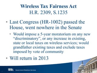 Government Relations Services
Wireless Tax Fairness Act
H.R. 2309, S.1235
• Last Congress (HR-1002) passed the
House, went nowhere in the Senate
• Would impose a 5-year moratorium on any new
“discriminatory”, or any increase in existing,
state or local taxes on wireless services; would
grandfather existing taxes and exclude taxes
imposed by vote of community
• Will return in 2013
19
 