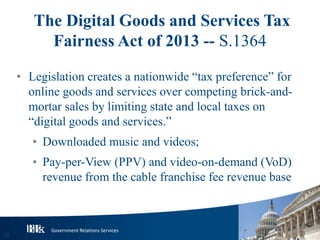 Government Relations Services
The Digital Goods and Services Tax
Fairness Act of 2013 -- S.1364
• Legislation creates a nationwide “tax preference” for
online goods and services over competing brick-and-
mortar sales by limiting state and local taxes on
“digital goods and services.”
• Downloaded music and videos;
• Pay-per-View (PPV) and video-on-demand (VoD)
revenue from the cable franchise fee revenue base
20
 