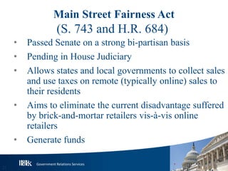 Government Relations Services
Main Street Fairness Act
(S. 743 and H.R. 684)
• Passed Senate on a strong bi-partisan basis
• Pending in House Judiciary
• Allows states and local governments to collect sales
and use taxes on remote (typically online) sales to
their residents
• Aims to eliminate the current disadvantage suffered
by brick-and-mortar retailers vis-à-vis online
retailers
• Generate funds
21
 