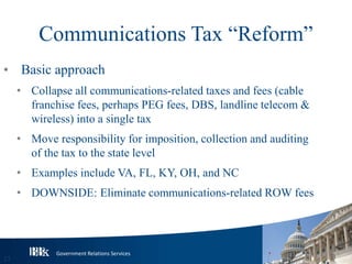 Government Relations Services
Communications Tax “Reform”
• Basic approach
• Collapse all communications-related taxes and fees (cable
franchise fees, perhaps PEG fees, DBS, landline telecom &
wireless) into a single tax
• Move responsibility for imposition, collection and auditing
of the tax to the state level
• Examples include VA, FL, KY, OH, and NC
• DOWNSIDE: Eliminate communications-related ROW fees
23
 