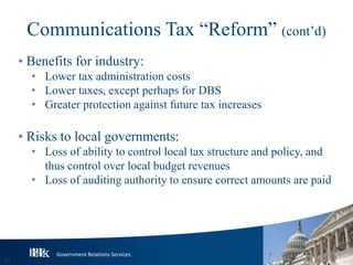 Government Relations Services
Communications Tax “Reform” (cont’d)
• Benefits for industry:
• Lower tax administration costs
• Lower taxes, except perhaps for DBS
• Greater protection against future tax increases
• Risks to local governments:
• Loss of ability to control local tax structure and policy, and
thus control over local budget revenues
• Loss of auditing authority to ensure correct amounts are paid
24
 