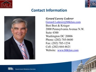 Government Relations Services
Gerard Lavery Lederer
Gerard.Lederer@bbklaw.com
Best Best & Krieger
2000 Pennsylvania Avenue N.W.
Suite 4300
Washington DC 20006
Phone: (202) 785-0600
Fax: (202) 785-1234
Cell: (202) 664-4621
Website: www.bbklaw.com
Contact Information
PHOTO
 