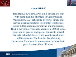 Government Relations Services
About BB&K
Best Best & Krieger LLP is a full-service law firm
with more than 200 attorneys in California and
Washington, D.C. delivering effective, timely and
service-oriented solutions to complex legal issues
facing public agencies, businesses and individuals.
BB&K lawyers serve as city attorney to 30 California
cities and as general and special counsel to special
districts, school districts, cities, counties and other
public agencies. The firm has been helping
businesses, from local to international, achieve their
goals for more than 100 years.
 