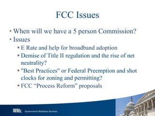 Government Relations Services
FCC Issues
• When will we have a 5 person Commission?
• Issues
 E Rate and help for broadband adoption
 Demise of Title II regulation and the rise of net
neutrality?
 "Best Practices" or Federal Preemption and shot
clocks for zoning and permitting?
 FCC “Process Reform” proposals
 