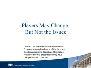Government Relations Services
Players May Change,
But Not the Issues
Caveat: This presentation was done before
Congress returned and some of the facts and
the status regarding dockets and legislation
referenced in this presentation may have
changed since its creation.
 
