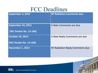 Government Relations Services
FCC Deadlines
September 3, 2013 RF Radiation Comments due
September 16, 2013
[WC Docket No. 13-184]
E-Rate Comments are due
October 16, 2013
[WC Docket No. 13-184]
E-Rate Reply Comments are due
November 1, 2013 RF Radiation Reply Comments due
 
