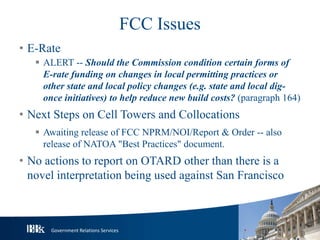 Government Relations Services
FCC Issues
• E-Rate
 ALERT -- Should the Commission condition certain forms of
E-rate funding on changes in local permitting practices or
other state and local policy changes (e.g. state and local dig-
once initiatives) to help reduce new build costs? (paragraph 164)
• Next Steps on Cell Towers and Collocations
 Awaiting release of FCC NPRM/NOI/Report & Order -- also
release of NATOA "Best Practices" document.
• No actions to report on OTARD other than there is a
novel interpretation being used against San Francisco
 