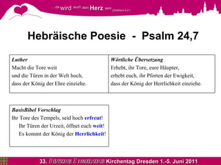 Hebräische Poesie  -  Psalm 24,7 Wörtliche   Übersetzung Erhebt, ihr Tore, eure Häupter,  erhebt euch, ihr Pforten der Ewigkeit, dass der König der Herrlichkeit einziehe. Luther Macht die Tore weit und die Türen in der Welt hoch, dass der König der Ehre einziehe. BasisBibel Vorschlag Ihr Tore des Tempels, seid hoch  erfreut ! Ihr Türen der Urzeit, öffnet euch  weit ! Es kommt der König der  Herrlichkeit ! 