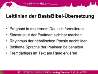 Leitlinien der BasisBibel-Übersetzung Prägnant in modernem Deutsch formulieren Sinnstruktur der Psalmen sichtbar machen Rhythmus der hebräischen Poesie nachbilden Bildhafte Sprache der Psalmen beibehalten Fremdartiges im Text am Rand erklären 