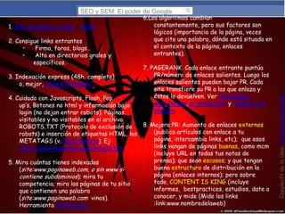 SEO y SEM: El poder de Google

2. Consigue links entrantes
•
Firma, foros, blogs…
•
Alta en directorios grales y
específicos.
3. Indexación express (48h. complete)
o, mejor, Google Sitemaps

7. PAGERANK. Cada enlace entrante puntúa
PR/número de enlaces salientes. Luego los
enlaces salientes pueden bajar PR. Cada
site transfiere su PR a las que enlaza y
éstos lo devuelven. Ver Calculadora
wws, Dirson, pr-prediction y Update List
History.

4. Cuidado con Javascripts, Flash, Pop
up’s, Botones no html y información bajo
login (no dejan entrar robots). Páginas
visitables y no visitables en el archivo
8. Mejora PR: Aumento de enlaces externos
ROBOTS.TXT (Protocolo de exclusión de
(publica artículos con enlace a tu
robots) e inserción de etiquetas HTML, los
página, intercambia links, etc); que esos
METATAGS (v. Meta Robots). Ej:
links vengan de páginas buenas, como mcm
http://www.mailxmail.com/robots.txt
(incluye URL en todas tus notas de
prensa); que sean escasos; y que tengan
5. Mira cuántas tienes indexadas
buena estructura de distribución en la
(site:www.paginaweb.com, o sin www si
página (enlaces internos); pero sobre
contiene subdominios); mira tu
todo, CONTENT IS KING (incluye
competencia; mira las páginas de tu sitio
informes, bestpractices, estudios, date a
que contienen una palabra
conocer, y mide (Mide los links
(site:www.paginaweb.com vinos).
:link:www.nombredelaweb)
Herramienta Marketleap

Copylecft de la idea: Montserrat Peñarroya,

1. Alta en Google, Yahoo y MSN

6.Los algoritmos cambian
constantemente, pero sus factores son
lógicos (importancia de la página, veces
que cita una palabra, dónde está situada en
el contexto de la página, enlaces
entrantes).

 