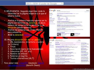 SEO y SEM: El poder de Google
9. RELEVANCIA. Segundo algoritmo: mide la
idoneidad de tu página respecto a lo que el
usuario busca

Copylecft de la idea: Montserrat Peñarroya,

•

•
•

Analiza si la palabra buscada aparece en tu
página (en términos de densidad, es decir,
número de veces/total de palabras; y de
ubicación (dónde aparece)
Analiza las palabras que otros emplean
para enlazarte.
Mide la densidad: Ranks NL.

10. Mejora ubicación (+++ de > a < peso):
1. URL (subdominio, directorio o nombre
del fichero)
2. Título
3. Descripción (para otros buscadores)
4. Cabeceras (H1, H2, etc)
5. Nombre de enlaces
6. Palabras en negrita
7. Textos alternativos (ALT)
Para saber más: 4 top PPT (seomoz); Top 13
SM ranking factors (Gareth Owen);

 