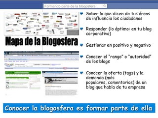 Formando parte de la blogosfera

Saber lo que dicen de tus áreas
de influencia los ciudadanos

Responder (lo óptimo: en tu blog
corporativo)
Gestionar en positivo y negativo

Conocer el “rango” o “autoridad”
de los blogs
Conocer la oferta (tags) y la
demanda (más
populares, comentarios) de un
blog que habla de tu empresa

Conocer la blogosfera es formar parte de ella

 