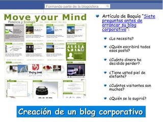 Formando parte de la blogosfera

Artículo de Baquía “Siete
preguntas antes de
arrancar su blog
corporativo”:
¿Lo necesita?
¿Quién escribirá todos
esos posts?
¿Cuánto dinero ha
decidido perder?
¿Tiene usted piel de
elefante?

¿Cuántos visitantes son
muchos?
¿Quién se lo sugirió?

Creación de un blog corporativo

 