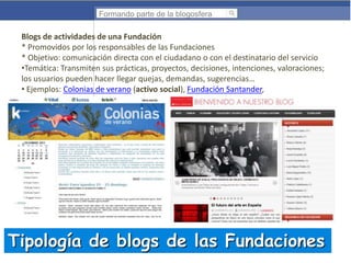 Formando parte de la blogosfera

Blogs de actividades de una Fundación
* Promovidos por los responsables de las Fundaciones
* Objetivo: comunicación directa con el ciudadano o con el destinatario del servicio
•Temática: Transmiten sus prácticas, proyectos, decisiones, intenciones, valoraciones;
los usuarios pueden hacer llegar quejas, demandas, sugerencias…
• Ejemplos: Colonias de verano (activo social), Fundación Santander,

Tipología de blogs de las Fundaciones

 