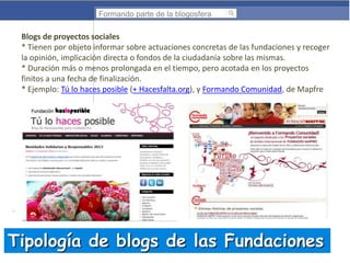 Formando parte de la blogosfera

Blogs de proyectos sociales
* Tienen por objeto informar sobre actuaciones concretas de las fundaciones y recoger
la opinión, implicación directa o fondos de la ciudadanía sobre las mismas.
* Duración más o menos prolongada en el tiempo, pero acotada en los proyectos
finitos a una fecha de finalización.
* Ejemplo: Tú lo haces posible (+ Hacesfalta.org), y Formando Comunidad, de Mapfre

Tipología de blogs de las Fundaciones

 