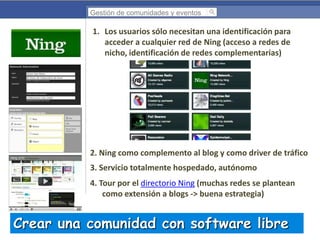Gestión de comunidades y eventos

1. Los usuarios sólo necesitan una identificación para
acceder a cualquier red de Ning (acceso a redes de
nicho, identificación de redes complementarias)

2. Ning como complemento al blog y como driver de tráfico

3. Servicio totalmente hospedado, autónomo
4. Tour por el directorio Ning (muchas redes se plantean
como extensión a blogs -> buena estrategia)

Crear una comunidad con software libre

 