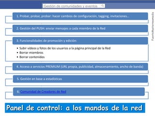 1. Probar, probar, probar: hacer cambios de configuración, tagging, invitaciones…

2. Gestión del PUSH: enviar mensajes a cada miembro de la Red

3. Funcionalidades de promoción y edición:
• Subir vídeos y fotos de los usuarios a la página principal de la Red
• Borrar miembros
• Borrar contenidos
4. Acceso a servicios PREMIUM (URL propia, publicidad, almacenamiento, ancho de banda)

5. Gestión en base a estadísticas

6. Comunidad de Creadores de Red

Panel de control: a los mandos de la red

FuenteMasternewmedia

Gestión de comunidades y eventos

 