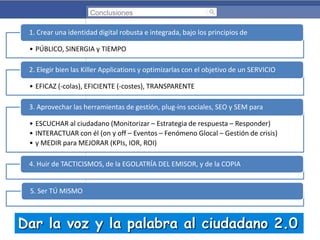 Conclusiones

1. Crear una identidad digital robusta e integrada, bajo los principios de
• PÚBLICO, SINERGIA y TIEMPO
2. Elegir bien las Killer Applications y optimizarlas con el objetivo de un SERVICIO
• EFICAZ (-colas), EFICIENTE (-costes), TRANSPARENTE
3. Aprovechar las herramientas de gestión, plug-ins sociales, SEO y SEM para
• ESCUCHAR al ciudadano (Monitorizar – Estrategia de respuesta – Responder)
• INTERACTUAR con él (on y off – Eventos – Fenómeno Glocal – Gestión de crisis)
• y MEDIR para MEJORAR (KPIs, IOR, ROI)
4. Huir de TACTICISMOS, de la EGOLATRÍA DEL EMISOR, y de la COPIA

5. Ser TÚ MISMO

Dar la voz y la palabra al ciudadano 2.0

 
