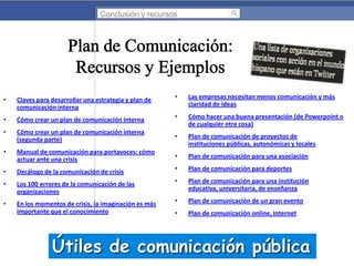 Conclusión y recursos

•

Las empresas necesitan menos comunicación y más
claridad de ideas

Cómo crear un plan de comunicación interna

•

Cómo hacer una buena presentación (de Powerpoint o
de cualquier otra cosa)

•

Cómo crear un plan de comunicación interna
(segunda parte)

•

Plan de comunicación de proyectos de
instituciones públicas, autonómicas y locales

•

Manual de comunicación para portavoces: cómo
actuar ante una crisis

•

Plan de comunicación para una asociación

•

Decálogo de la comunicación de crisis

•

Plan de comunicación para deportes

•

Los 100 errores de la comunicación de las
organizaciones

•

Plan de comunicación para una institución
educativa, universitaria, de enseñanza

•

En los momentos de crisis, la imaginación es más
importante que el conocimiento

•

Plan de comunicación de un gran evento

•

Plan de comunicación online, Internet

•

Claves para desarrollar una estrategia y plan de
comunicación interna

•

Útiles de comunicación pública

 
