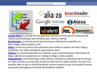 Kit básico de herramientas

Google News: es uno de los más populares servicio en línea para el monitoreo de
noticias personalizadas, por temática, país, idioma y alertas.
Boardreader: un servicio que te permite buscar información específica en:
foros, blogs, redes sociales y más.
Alexa: uno de los servicio más populares para realizar el análisis de sitios, blogs y
contenido. Con útiles estadísticas para evaluar sitios.
Alianzo: un servicio disponible en 3 idiomas, que te permite buscar información de
blogs, además te proporciona un ranking en blogs y redes sociales.
ReputationXL: herramienta que mide, analiza y compara la reputación de las marcas
en redes sociales, y va más allá, ya que no sólo mide las redes sociales, sino que nos
permite saber lo que se está diciendo de nuestras marcas lo que nos ayudará a tomar
soluciones estratégicas en función del feedback recibido.

 