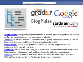 Kit básico de herramientas

TwitterGrader: una opción que permite medir el nivel de influencia que tiene un usuario
en Twitter, con útiles datos y parámetros de resultados.
Trendistic: te permite analizar la frecuencia con la que se ha mencionado una marca en
los medios digitales, también puedes ingresar el nombre o URL.
Google Trends: realiza la búsqueda de información a través de gráficas con un
parámetro de tiempo y frecuencia.
BlogPulse: toma el pulso de tu blog, un buscador que te permite revisar los enlaces a tu
blog, rankings y búsquedas en otros blogs. Con opciones básicas y avanzadas.
Statbrain: ofrece un método diferentes de análisis de datos de un blog o sitio web.
Utiliza el número de visitas y el Ranking de Alexa como referencias.

 