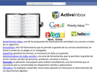 Kit básico de herramientas

Gmail Priority Inbox: una de las propuestas de Gmail para dar prioridad a tus correos a través
de un algoritmo.
ActiveInbox: otra útil herramienta que te permite la gestión de tus correos electrónicos en
Gmail a través de un plugin en tu navegador.
AwayFind: gestiona tus correos, se encuentra en beta y es gratuito.
Administradores de redes sociales: una serie de herramientas que te permiten la gestión de
varias cuentas sociales de personas, productos, servicios o marcas.
Evernote: la aplicación más popular para realizar recordatorios, una herramienta que se
caracteriza por su conectividad con dispositivos móviles y aplicaciones.
Ofimática: no dupliques contenido, revisa estas opciones en línea para la administración de
tus documentos digitales.

 