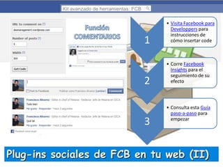 Kit avanzado de herramientas: FCB

1

2

3

• Visita Facebook para
Developpers para
instrucciones de
cómo insertar code

• Corre Facebook
Insights para el
seguimiento de su
efecto

• Consulta esta Guía
paso-a-paso para
empezar

Plug-ins sociales de FCB en tu web (II)

 