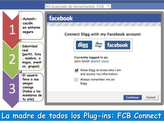 Kit avanzado de herramientas: FCB

1
2

3

• Autenticación
en entorno
seguro

• Identidad
real
(perfil, foto
, nombre, a
migos, event
os, grupos)
• El usuario
lleva a sus
amigos
consigo
(todos o los
miembros de
tu site)

La madre de todos los Plug-ins: FCB Connect

 
